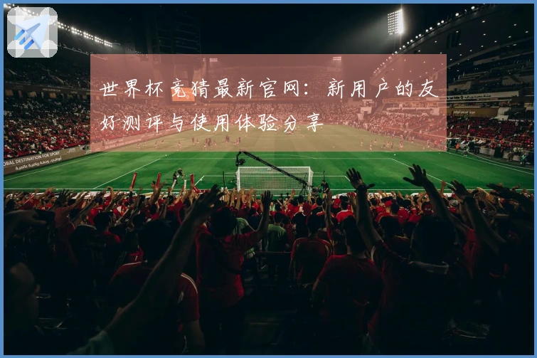 世界杯竞猜最新官网：新用户的友好测评与使用体验分享