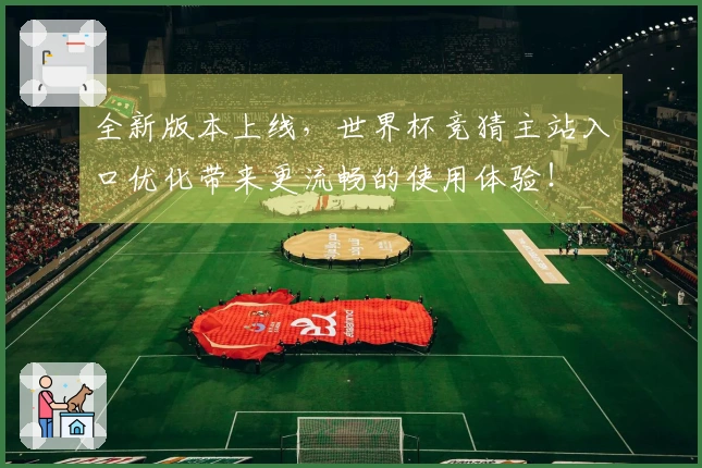全新版本上线，世界杯竞猜主站入口优化带来更流畅的使用体验！