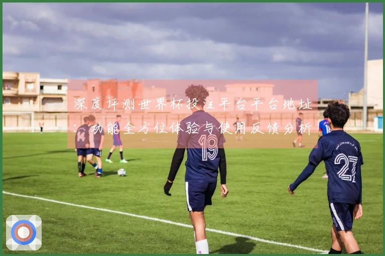 深度评测世界杯投注平台平台地址：功能全方位体验与使用反馈分析
