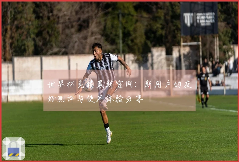 世界杯竞猜最新官网：新用户的友好测评与使用体验分享