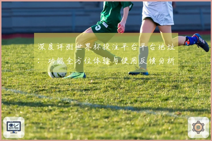 深度评测世界杯投注平台平台地址：功能全方位体验与使用反馈分析